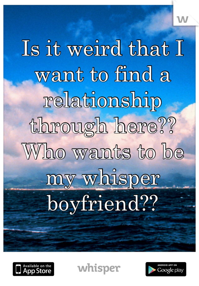 Is it weird that I want to find a relationship through here?? Who wants to be my whisper boyfriend??