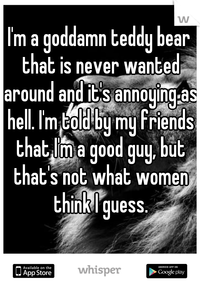 I'm a goddamn teddy bear that is never wanted around and it's annoying as hell. I'm told by my friends that I'm a good guy, but that's not what women think I guess.