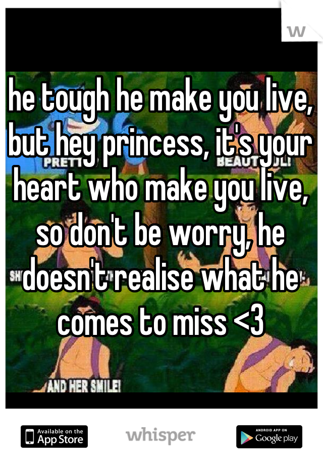he tough he make you live, but hey princess, it's your heart who make you live, so don't be worry, he doesn't realise what he comes to miss <3