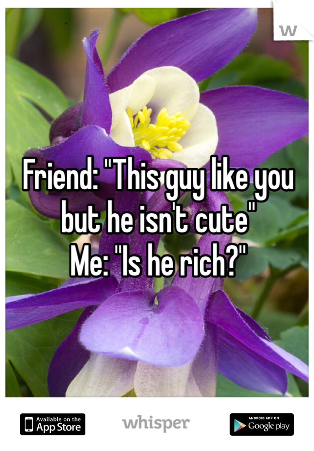 Friend: "This guy like you but he isn't cute"
Me: "Is he rich?"