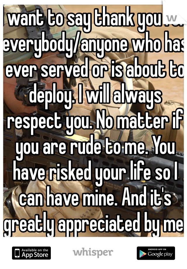 I want to say thank you for everybody/anyone who has ever served or is about to deploy. I will always respect you. No matter if you are rude to me. You have risked your life so I can have mine. And it's greatly appreciated by me.
