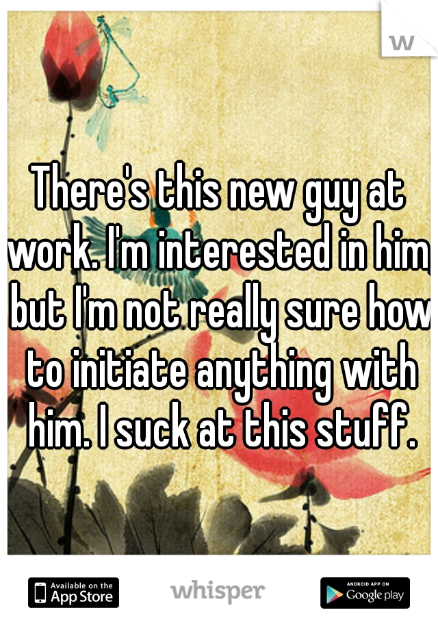 There's this new guy at work. I'm interested in him, but I'm not really sure how to initiate anything with him. I suck at this stuff.