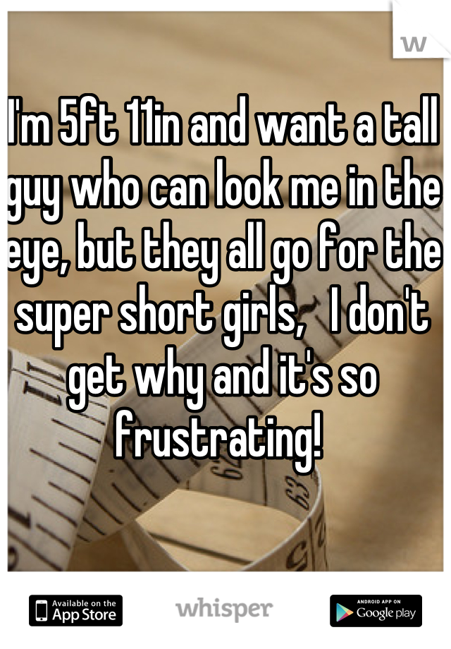 I'm 5ft 11in and want a tall guy who can look me in the eye, but they all go for the super short girls,   I don't get why and it's so frustrating! 