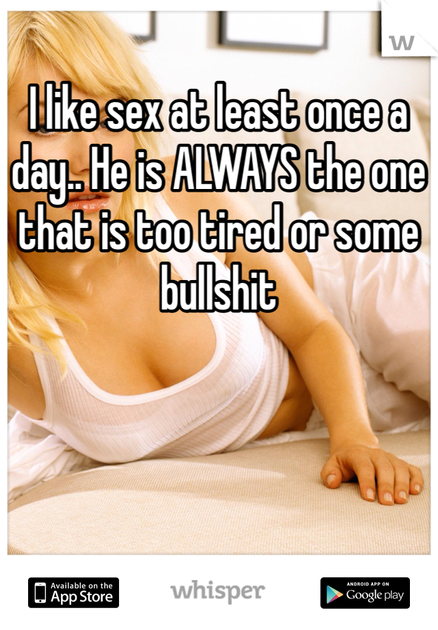 I like sex at least once a day.. He is ALWAYS the one that is too tired or some bullshit 