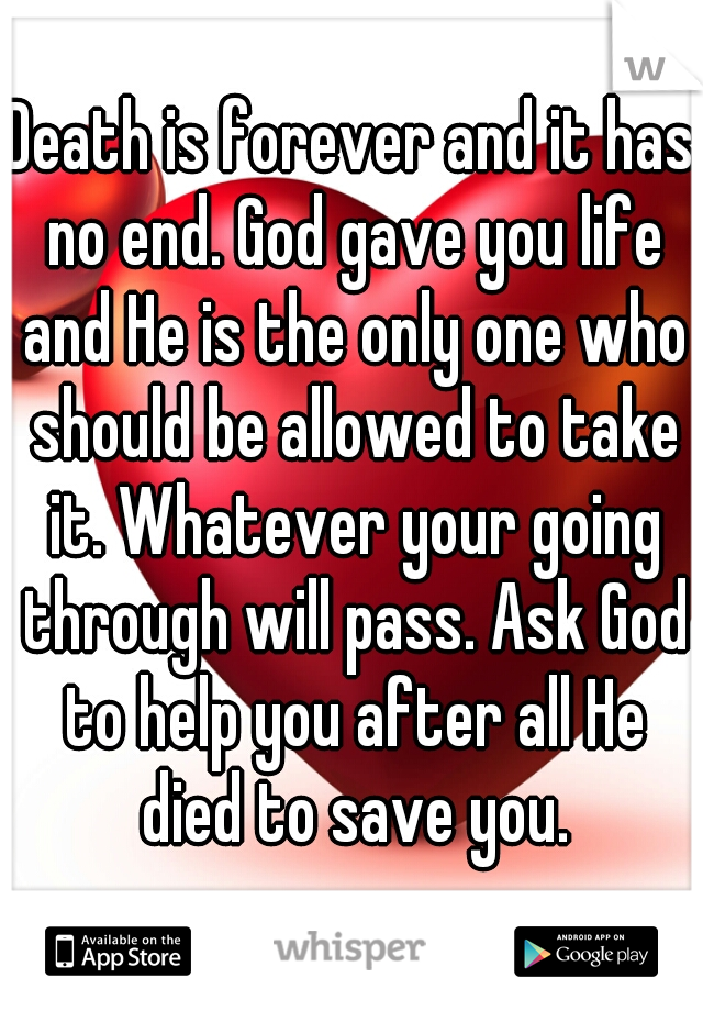 Death is forever and it has no end. God gave you life and He is the only one who should be allowed to take it. Whatever your going through will pass. Ask God to help you after all He died to save you.
