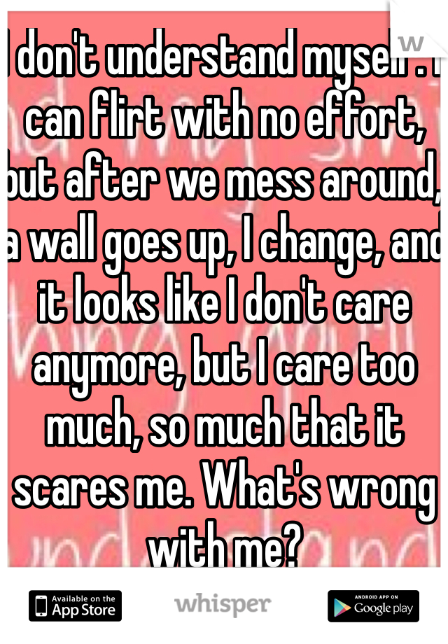I don't understand myself. I can flirt with no effort, but after we mess around, a wall goes up, I change, and it looks like I don't care anymore, but I care too much, so much that it scares me. What's wrong with me?