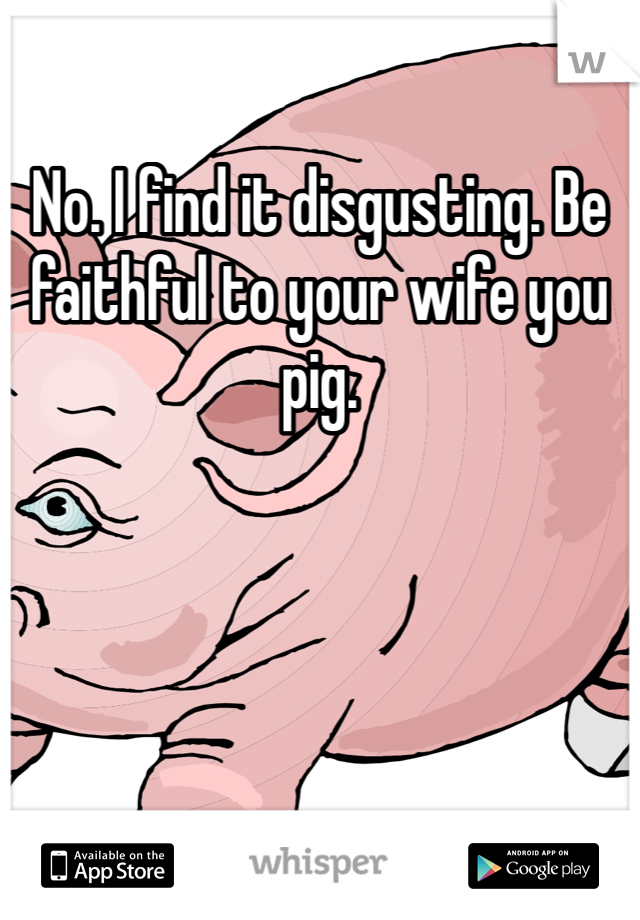 No. I find it disgusting. Be faithful to your wife you pig. 