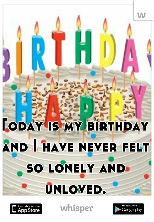 Today is my birthday and I have never felt so lonely and unloved.