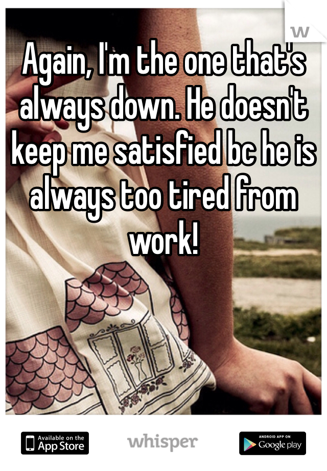 Again, I'm the one that's always down. He doesn't keep me satisfied bc he is always too tired from work! 