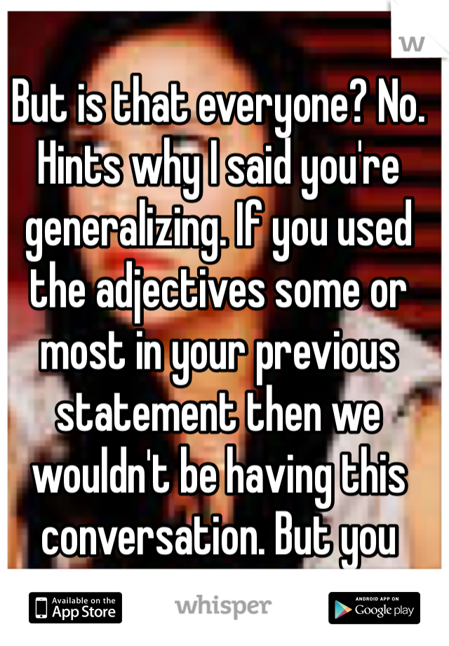 But is that everyone? No. Hints why I said you're generalizing. If you used the adjectives some or most in your previous statement then we wouldn't be having this conversation. But you didn't. 