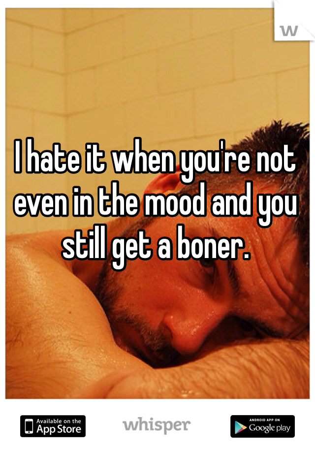 I hate it when you're not even in the mood and you still get a boner.