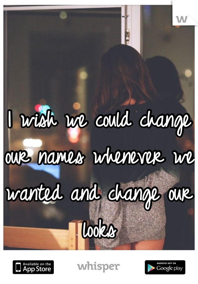 I wish we could change our names whenever we wanted and change our looks