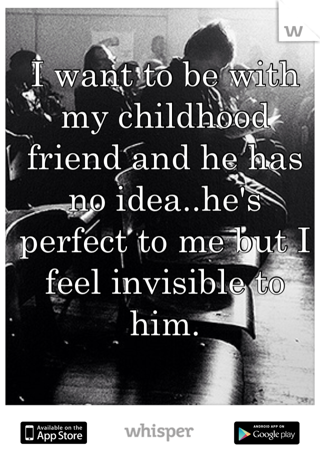 I want to be with my childhood friend and he has no idea..he's perfect to me but I feel invisible to him.