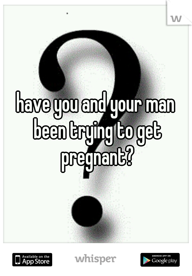 have you and your man been trying to get pregnant?