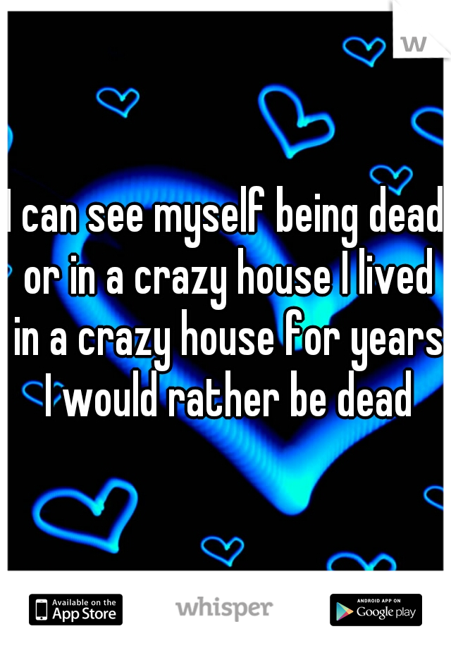I can see myself being dead or in a crazy house I lived in a crazy house for years I would rather be dead