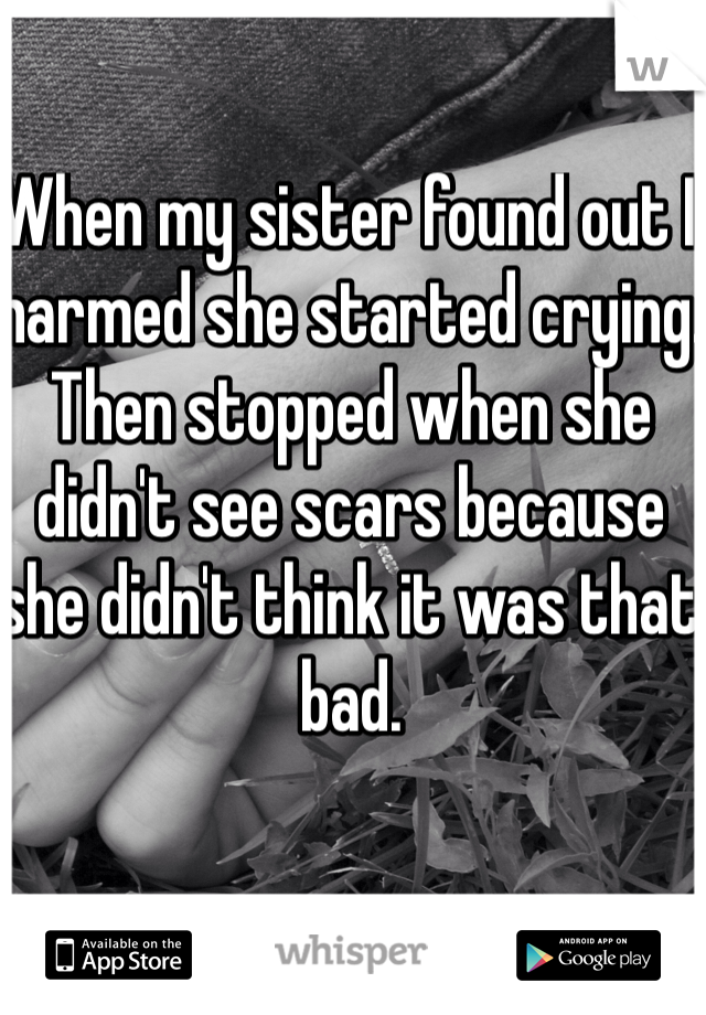 When my sister found out I harmed she started crying. Then stopped when she didn't see scars because she didn't think it was that bad.