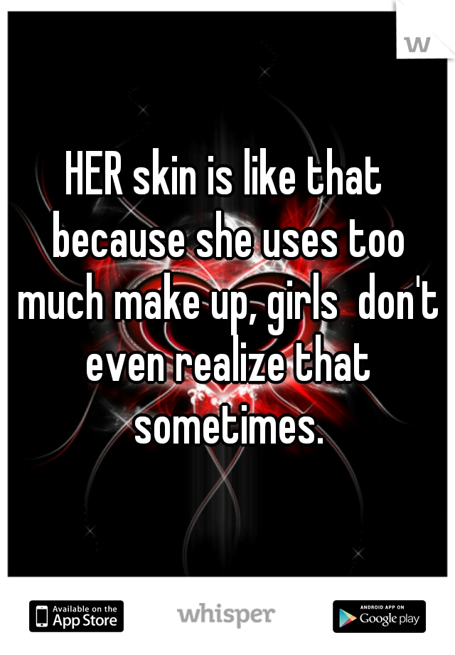 HER skin is like that because she uses too much make up, girls  don't even realize that sometimes.