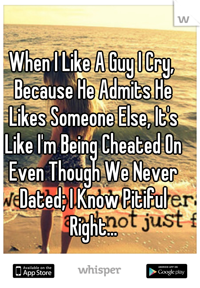 When I Like A Guy I Cry, Because He Admits He Likes Someone Else, It's Like I'm Being Cheated On Even Though We Never Dated; I Know Pitiful Right...