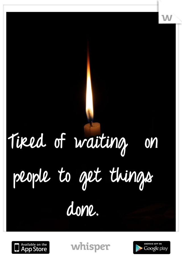 Tired of waiting  on people to get things done.