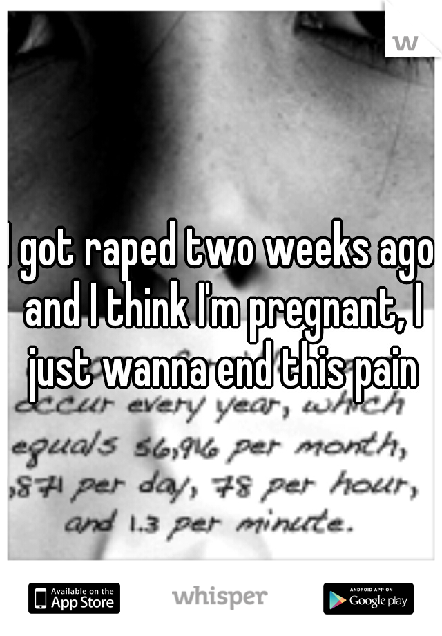 I got raped two weeks ago and I think I'm pregnant, I just wanna end this pain