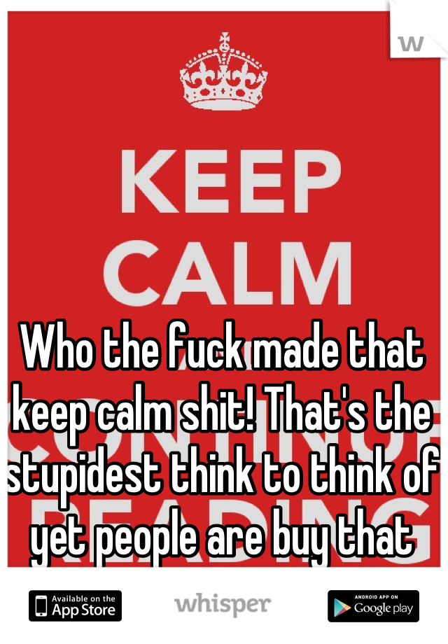 Who the fuck made that keep calm shit! That's the stupidest think to think of yet people are buy that shit.