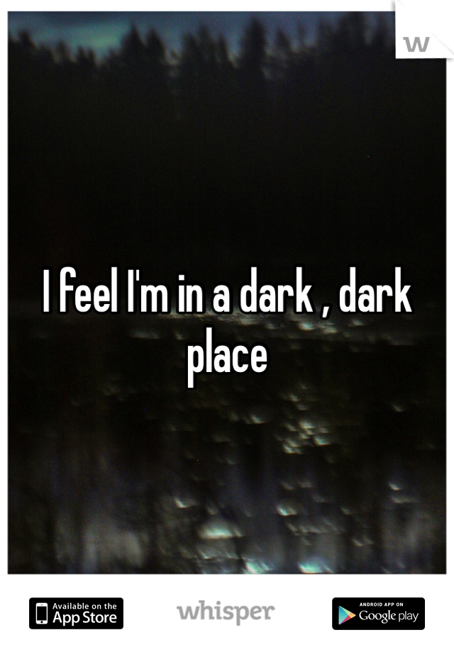I feel I'm in a dark , dark place