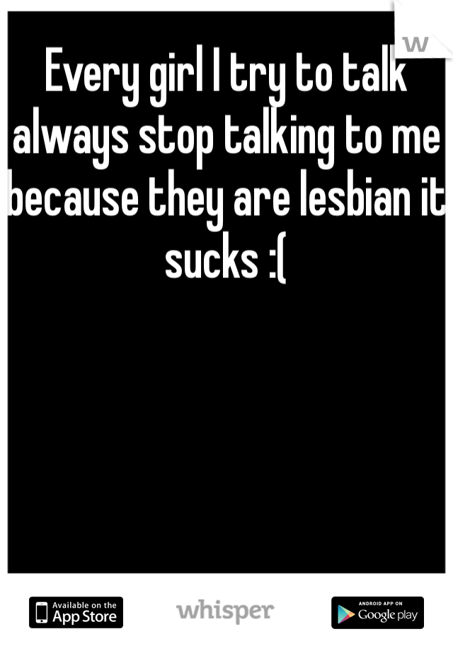 Every girl I try to talk always stop talking to me because they are lesbian it sucks :(
