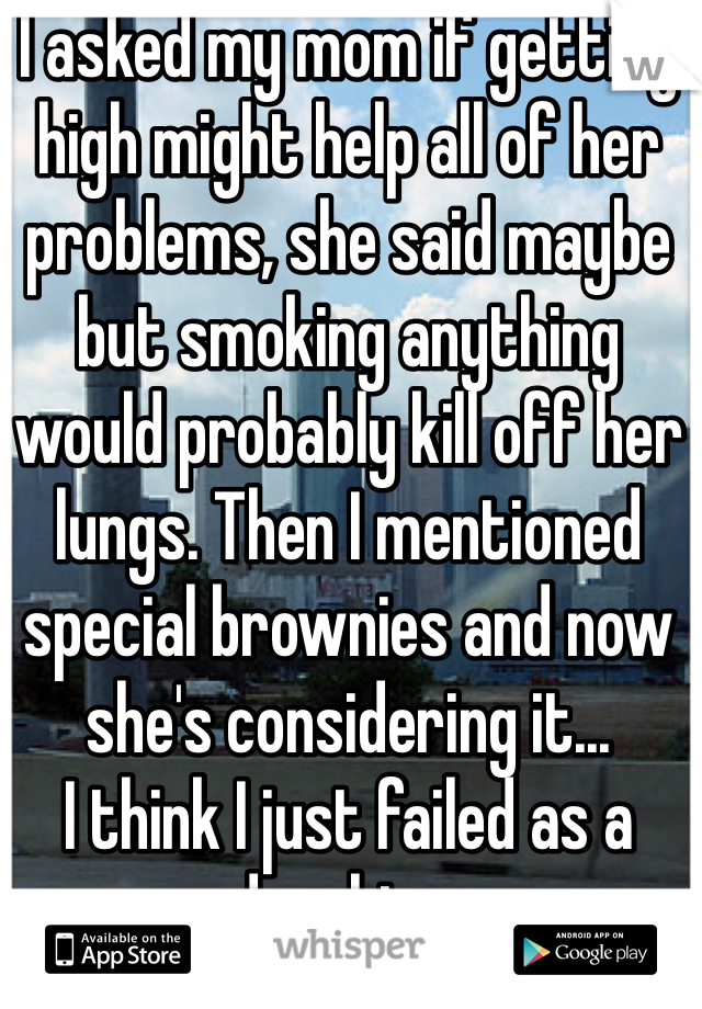 I asked my mom if getting high might help all of her problems, she said maybe but smoking anything would probably kill off her lungs. Then I mentioned special brownies and now she's considering it...
I think I just failed as a daughter