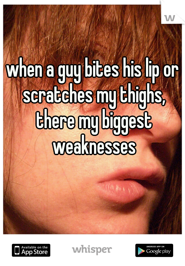 when a guy bites his lip or scratches my thighs, there my biggest weaknesses