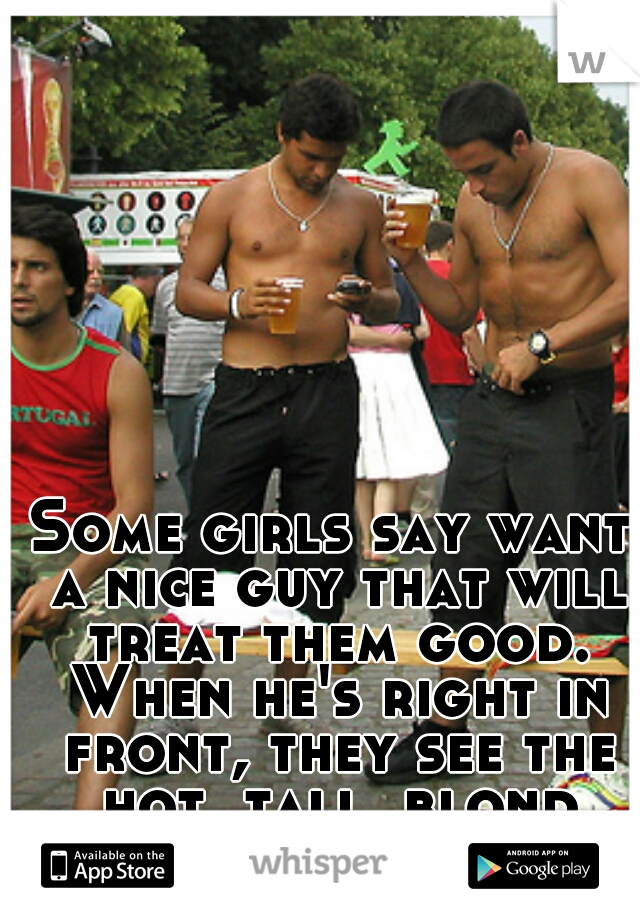 Some girls say want a nice guy that will treat them good. When he's right in front, they see the hot, tall, blond guy.. 
