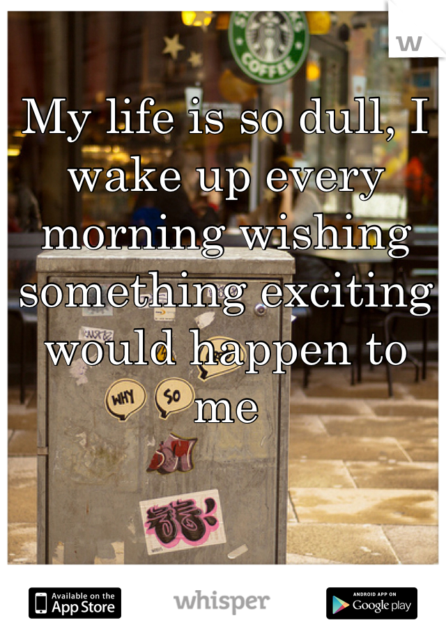 My life is so dull, I wake up every morning wishing something exciting would happen to me 