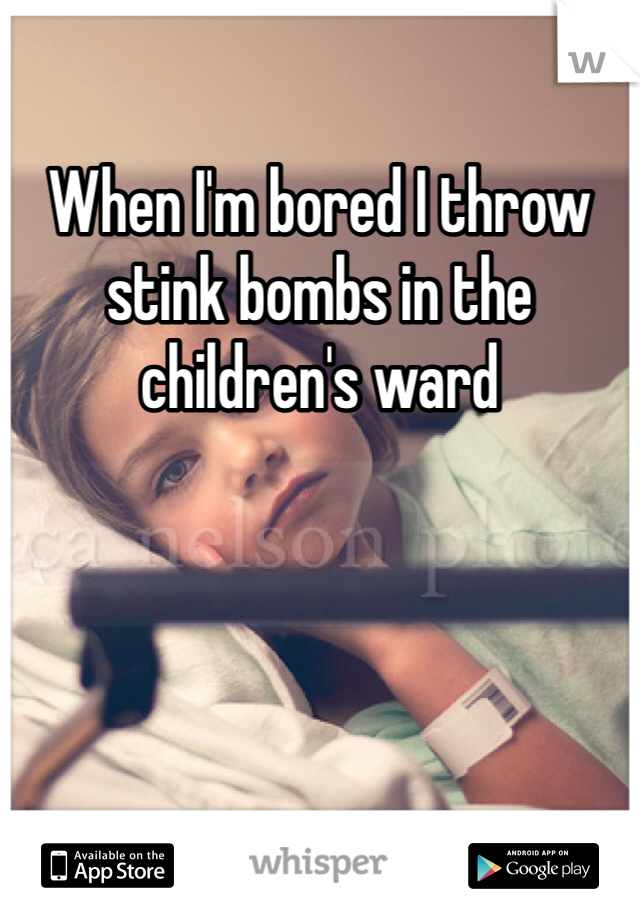 When I'm bored I throw stink bombs in the children's ward 
