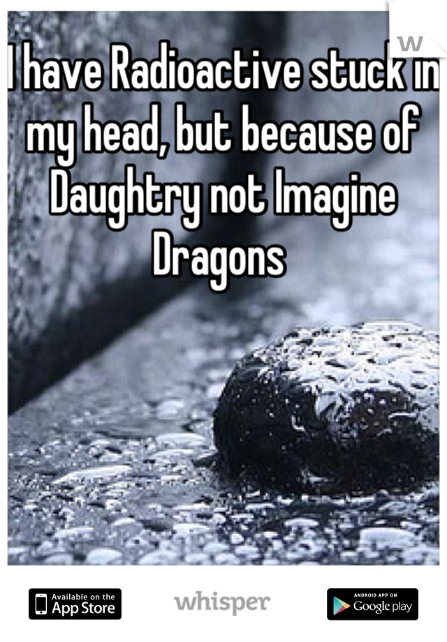 I have Radioactive stuck in my head, but because of Daughtry not Imagine Dragons 