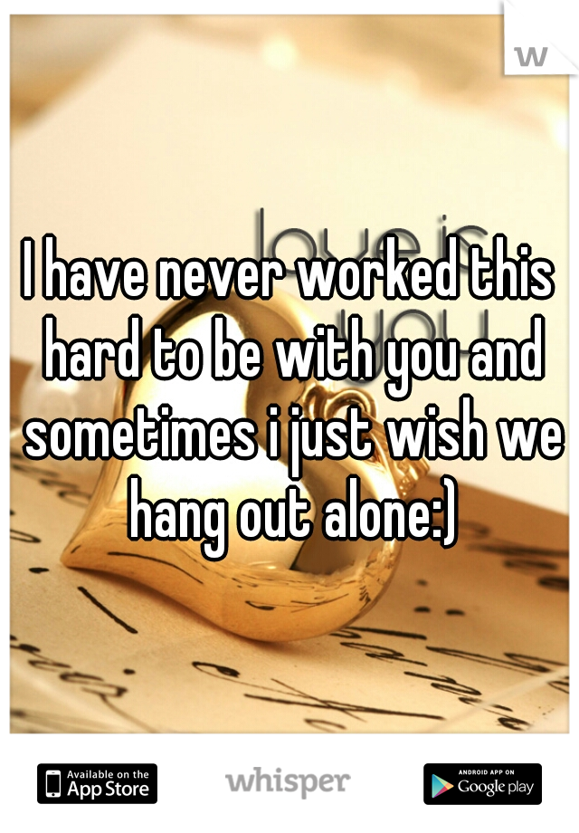 I have never worked this hard to be with you and sometimes i just wish we hang out alone:)