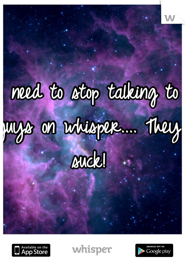 I need to stop talking to guys on whisper.... They suck! 