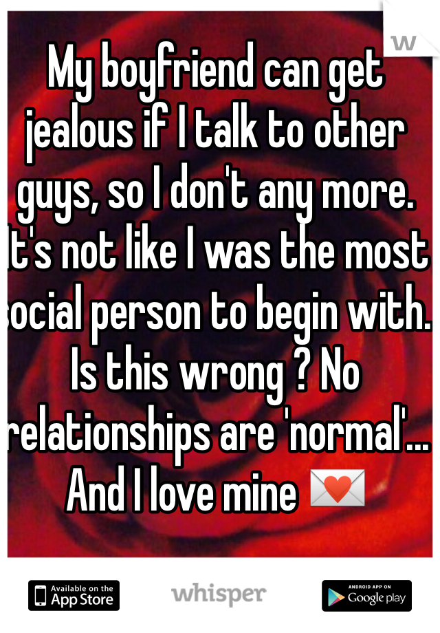 My boyfriend can get jealous if I talk to other guys, so I don't any more. It's not like I was the most social person to begin with. Is this wrong ? No relationships are 'normal'... And I love mine 💌