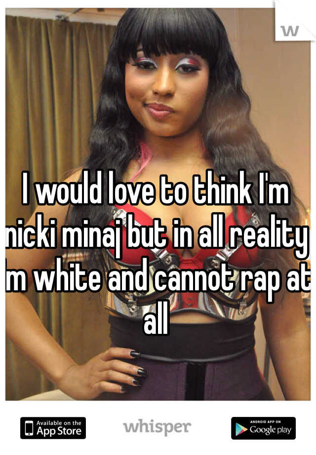 I would love to think I'm nicki minaj but in all reality I'm white and cannot rap at all 