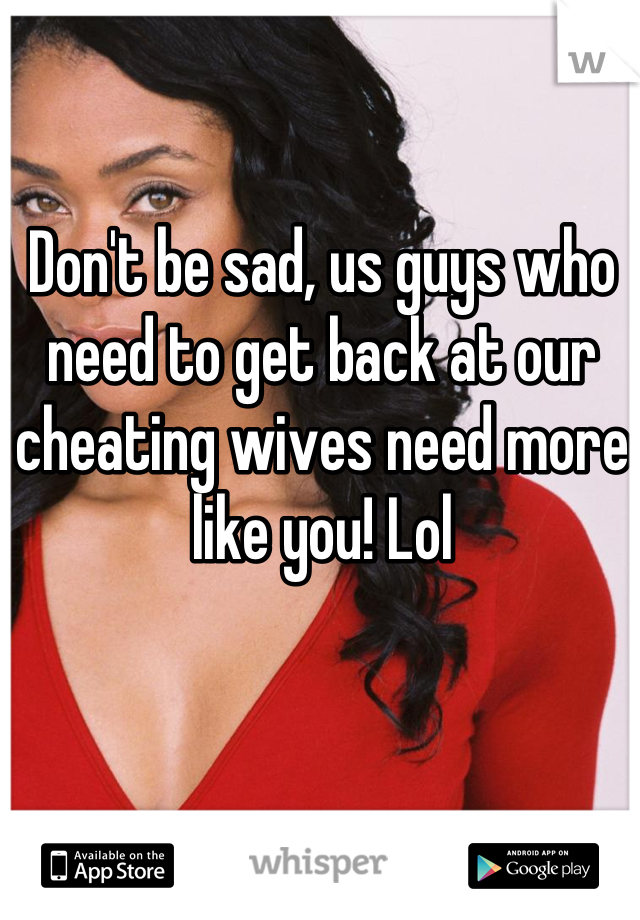Don't be sad, us guys who need to get back at our cheating wives need more like you! Lol