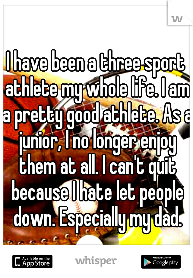 I have been a three sport athlete my whole life. I am a pretty good athlete. As a junior, I no longer enjoy them at all. I can't quit because I hate let people down. Especially my dad.