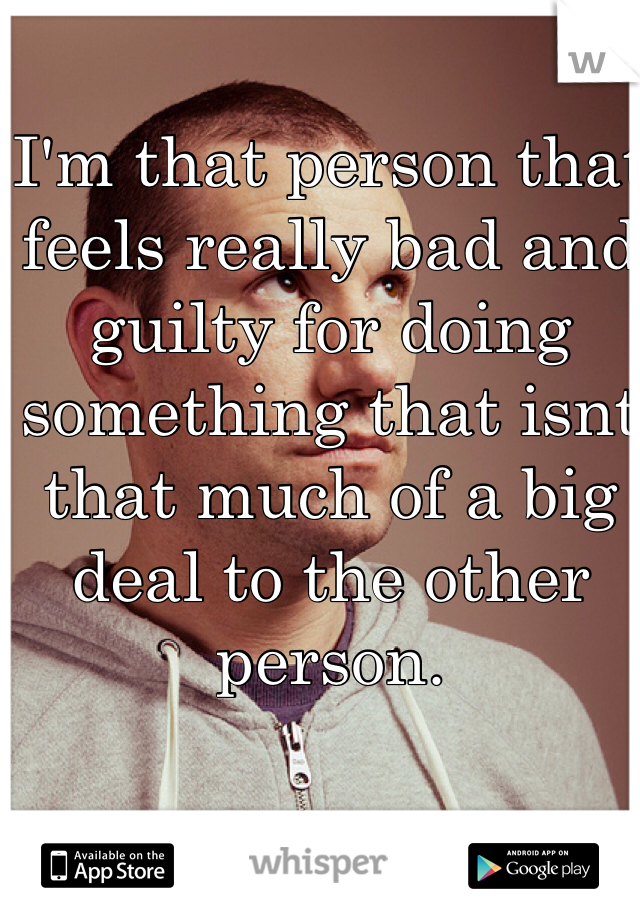 I'm that person that feels really bad and guilty for doing something that isnt that much of a big deal to the other person.