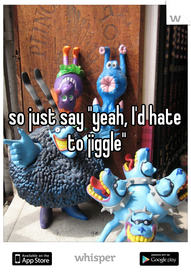 so just say "yeah, I'd hate to jiggle"