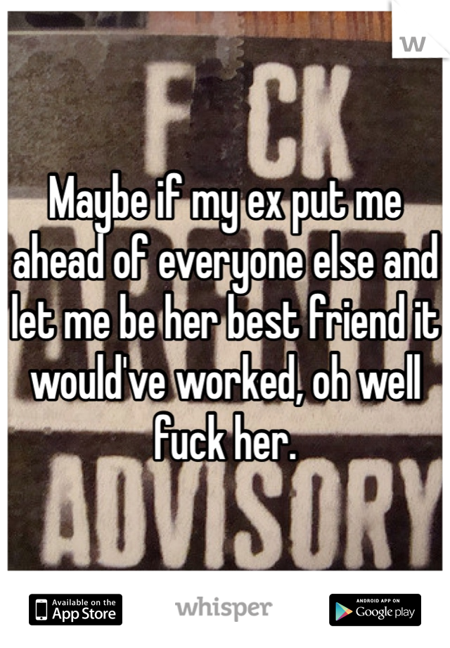 Maybe if my ex put me ahead of everyone else and let me be her best friend it would've worked, oh well fuck her.