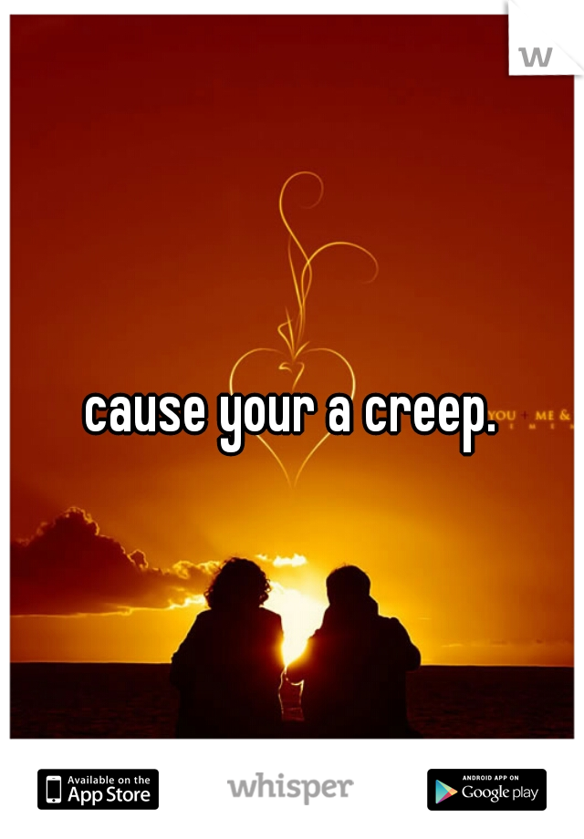 cause your a creep.