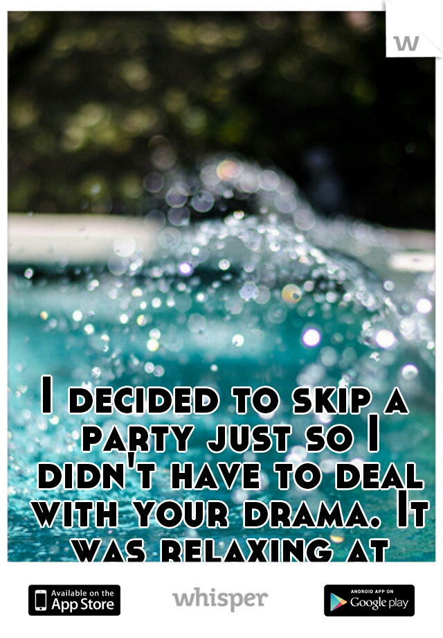 I decided to skip a party just so I didn't have to deal with your drama. It was relaxing at home!