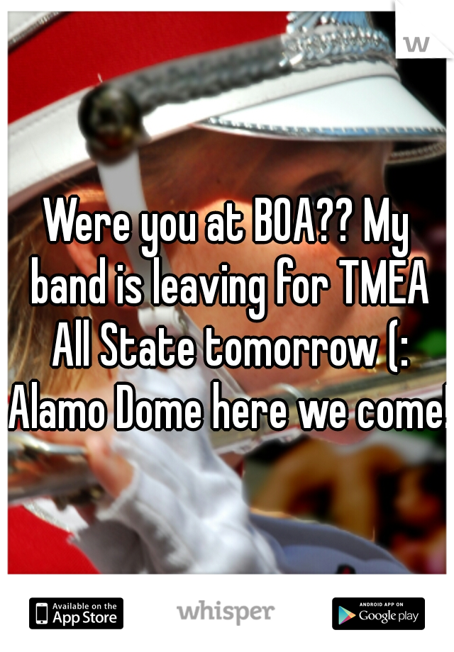 Were you at BOA?? My band is leaving for TMEA All State tomorrow (: Alamo Dome here we come! 