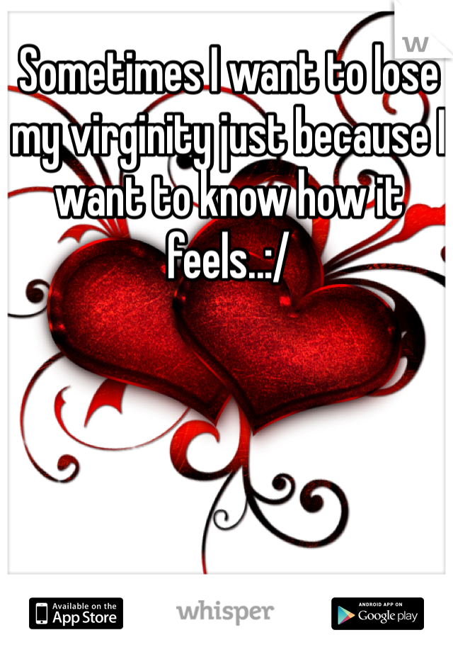 Sometimes I want to lose my virginity just because I want to know how it feels..:/