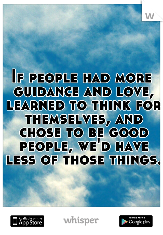 If people had more guidance and love, learned to think for themselves, and chose to be good people, we'd have less of those things. 