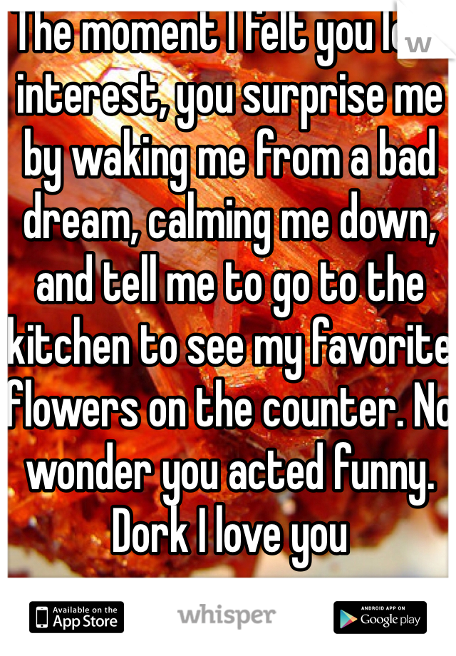The moment I felt you lost interest, you surprise me by waking me from a bad dream, calming me down, and tell me to go to the kitchen to see my favorite flowers on the counter. No wonder you acted funny. Dork I love you