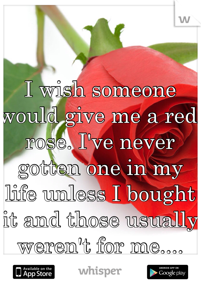 I wish someone would give me a red rose. I've never gotten one in my life unless I bought it and those usually weren't for me....