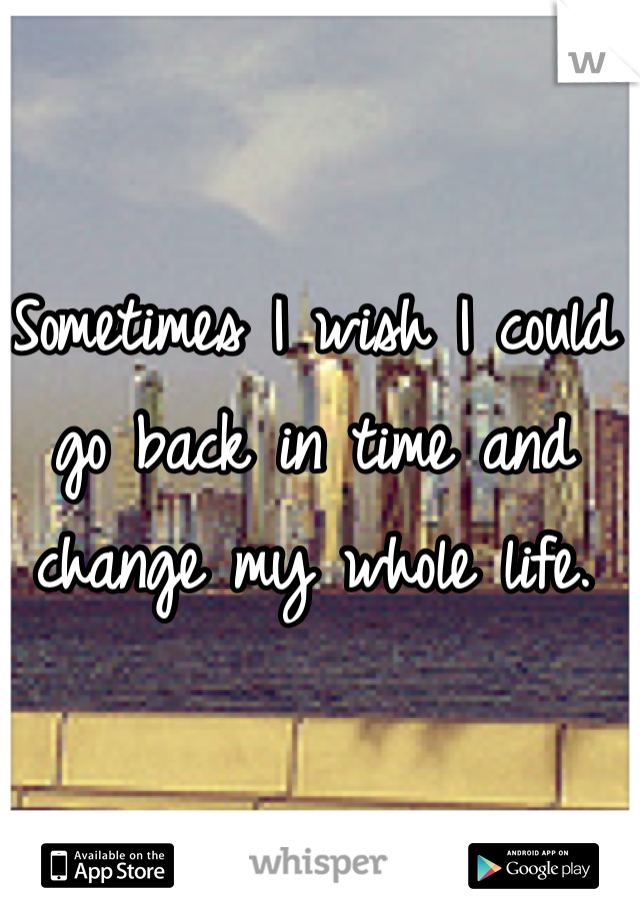 Sometimes I wish I could go back in time and change my whole life.